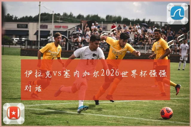 伊拉克vs塞内加尔2026世界杯强强对话