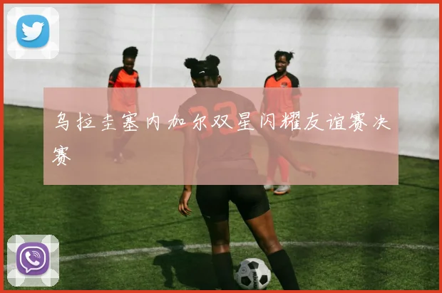 乌拉圭塞内加尔双星闪耀友谊赛决赛