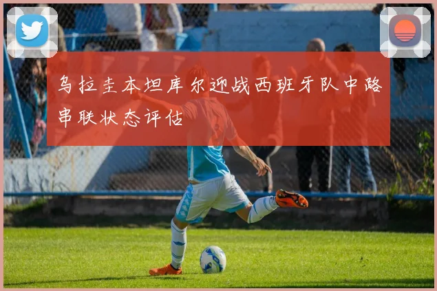 乌拉圭本坦库尔迎战西班牙队中路串联状态评估