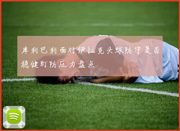 库利巴利面对伊拉克头球防守是否稳健盯防压力盘点