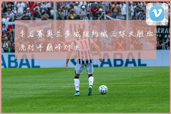 季后赛奥兰多城纽约城三球大胜血洗对手巅峰对决