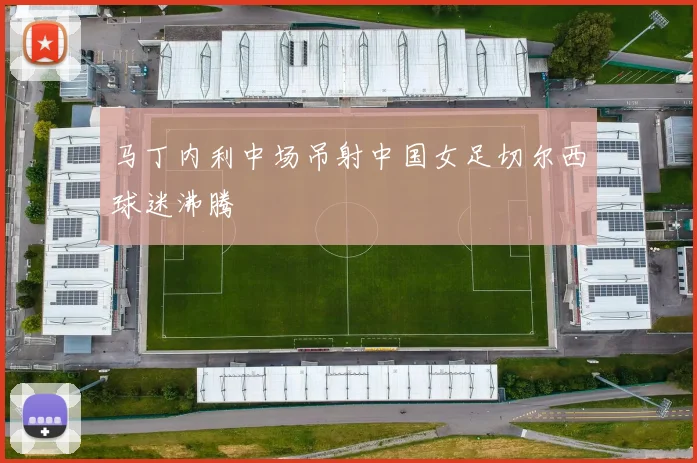 马丁内利中场吊射中国女足切尔西球迷沸腾