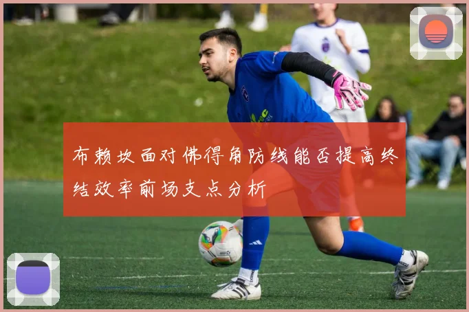布赖坎面对佛得角防线能否提高终结效率前场支点分析