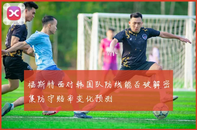 福斯特面对韩国队防线能否破解密集防守赔率变化预测