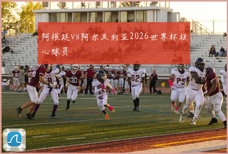 阿根廷vs阿尔及利亚2026世界杯核心球员