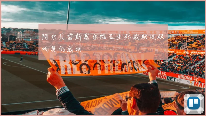 阿尔瓦雷斯塞尔维亚生死战助攻双响复仇成功