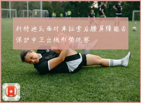 科特迪瓦面对库拉索后腰屏障能否保护中卫出线形势观察