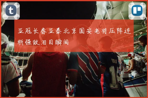 亚冠长春亚泰北京国安老将压阵连斩强敌泪目瞬间
