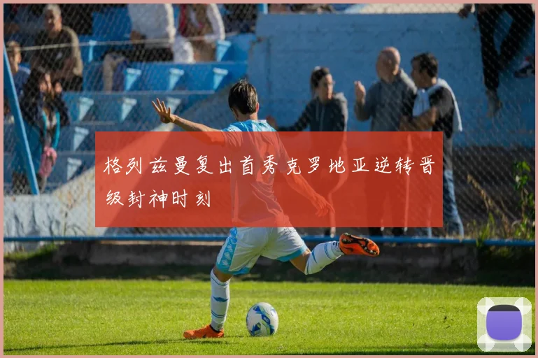 格列兹曼复出首秀克罗地亚逆转晋级封神时刻