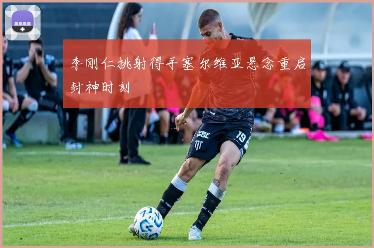 李刚仁挑射得手塞尔维亚悬念重启封神时刻