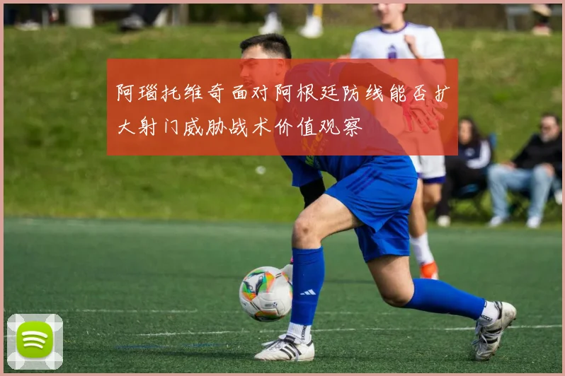 阿瑙托维奇面对阿根廷防线能否扩大射门威胁战术价值观察