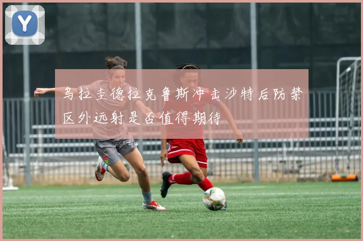 乌拉圭德拉克鲁斯冲击沙特后防禁区外远射是否值得期待