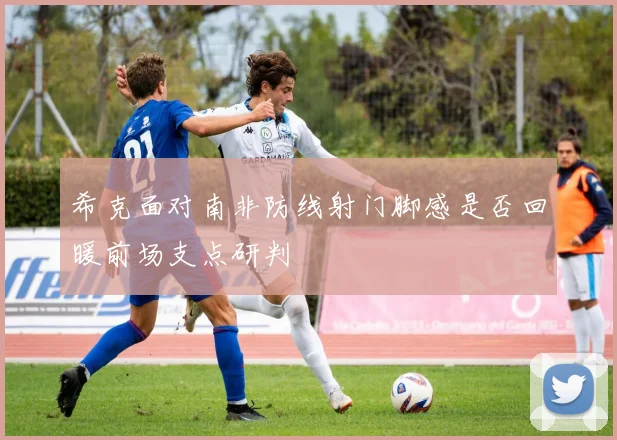 希克面对南非防线射门脚感是否回暖前场支点研判