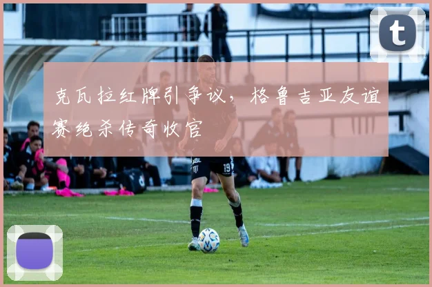 克瓦拉红牌引争议，格鲁吉亚友谊赛绝杀传奇收官