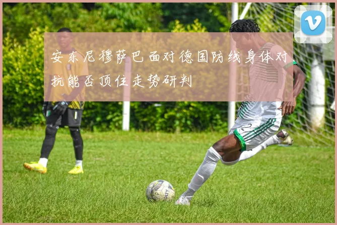 安东尼穆萨巴面对德国防线身体对抗能否顶住走势研判