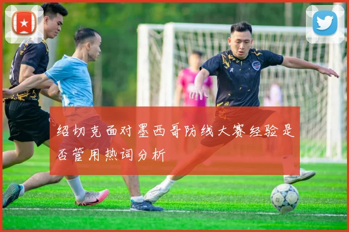 绍切克面对墨西哥防线大赛经验是否管用热词分析