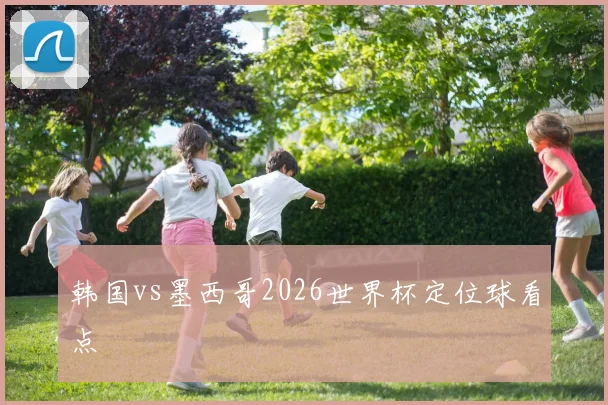 韩国vs墨西哥2026世界杯定位球看点