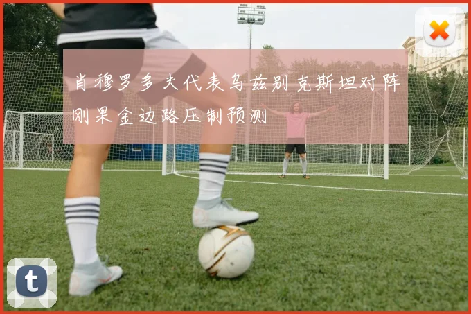 肖穆罗多夫代表乌兹别克斯坦对阵刚果金边路压制预测