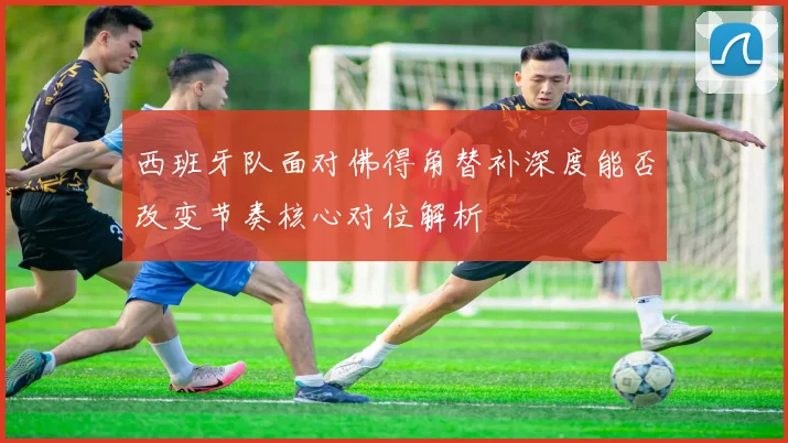 西班牙队面对佛得角替补深度能否改变节奏核心对位解析