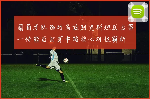 葡萄牙队面对乌兹别克斯坦反击第一传能否打穿中路核心对位解析