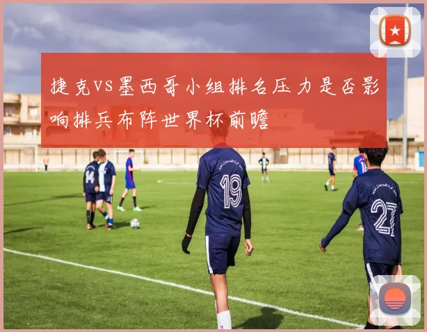 捷克vs墨西哥小组排名压力是否影响排兵布阵世界杯前瞻