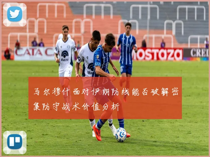 马尔穆什面对伊朗防线能否破解密集防守战术价值分析