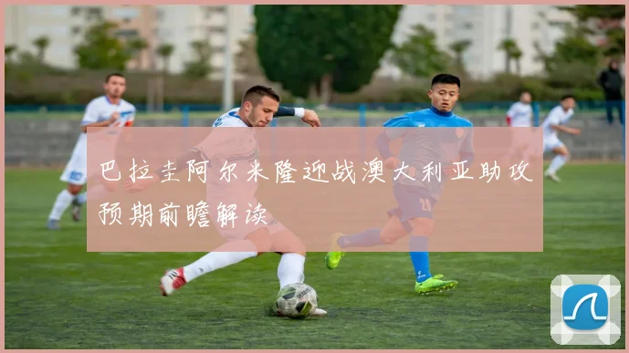 巴拉圭阿尔米隆迎战澳大利亚助攻预期前瞻解读