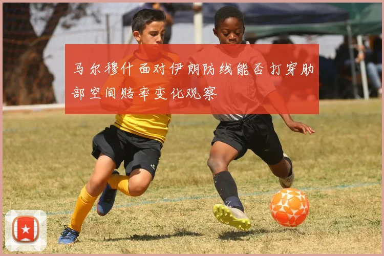马尔穆什面对伊朗防线能否打穿肋部空间赔率变化观察