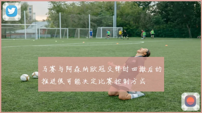 马赛与阿森纳欧冠交锋时回撤后的推进很可能决定比赛控制方式
