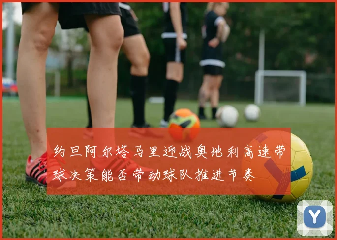约旦阿尔塔马里迎战奥地利高速带球决策能否带动球队推进节奏