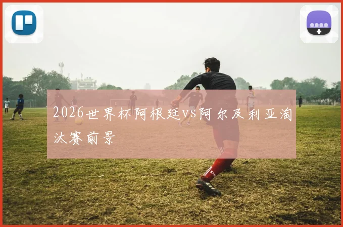 2026世界杯阿根廷vs阿尔及利亚淘汰赛前景