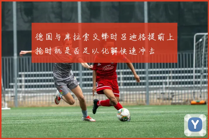 德国与库拉索交锋时吕迪格提前上抢时机是否足以化解快速冲击
