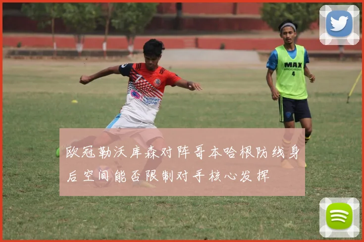 欧冠勒沃库森对阵哥本哈根防线身后空间能否限制对手核心发挥