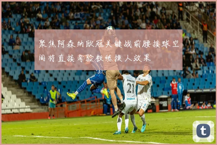 聚焦阿森纳欧冠关键战前腰接球空间将直接考验教练换人效果