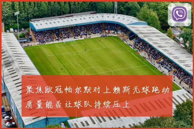 聚焦欧冠帕尔默对上赖斯无球跑动质量能否让球队持续压上