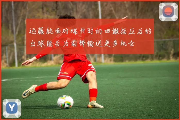 远藤航面对瑞典时的回撤接应后的出球能否为前锋输送更多机会