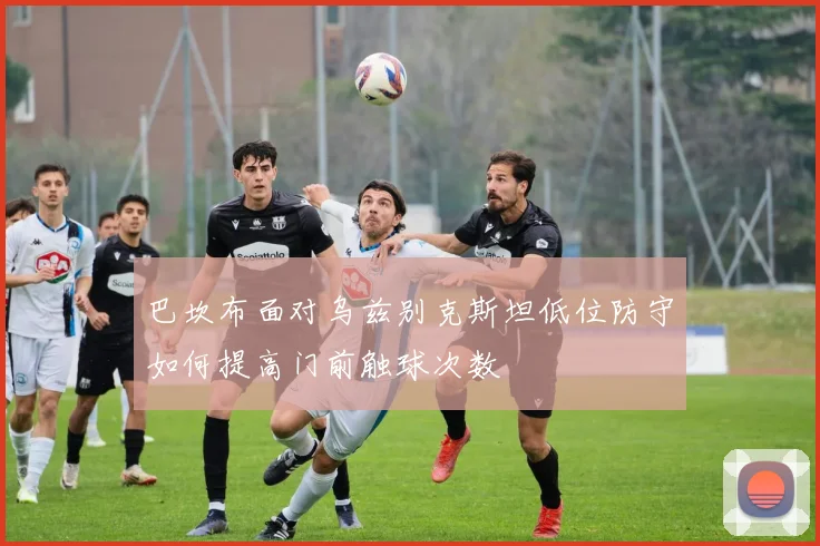 巴坎布面对乌兹别克斯坦低位防守如何提高门前触球次数