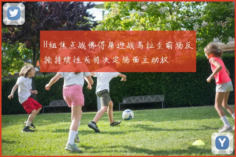H组焦点战佛得角迎战乌拉圭前场反抢持续性或将决定场面主动权