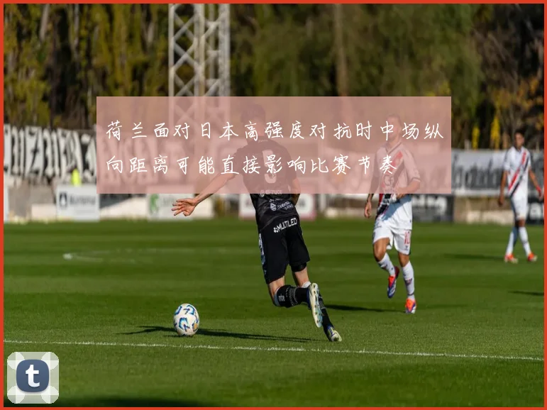 荷兰面对日本高强度对抗时中场纵向距离可能直接影响比赛节奏
