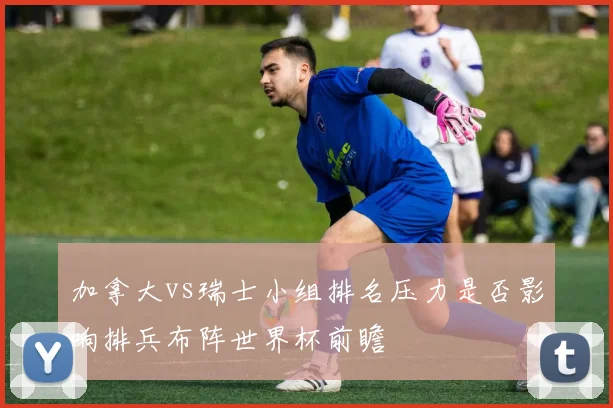 加拿大vs瑞士小组排名压力是否影响排兵布阵世界杯前瞻