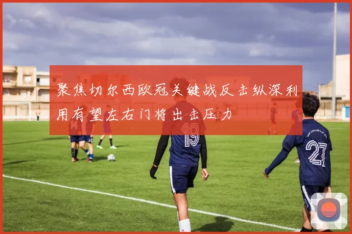 聚焦切尔西欧冠关键战反击纵深利用有望左右门将出击压力