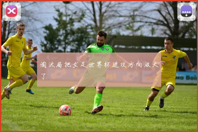 淘汰局把女足世界杯进攻方向放大了