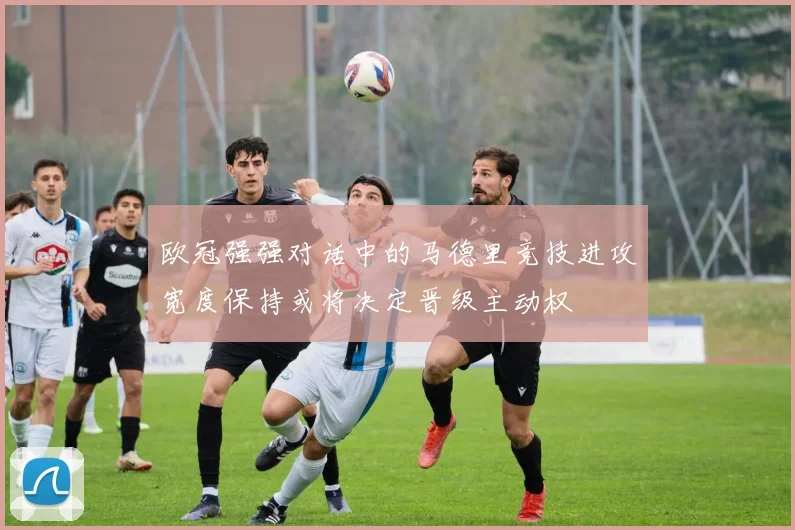 欧冠强强对话中的马德里竞技进攻宽度保持或将决定晋级主动权