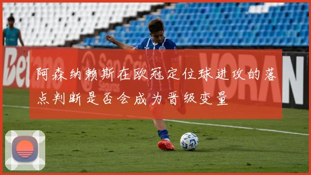 阿森纳赖斯在欧冠定位球进攻的落点判断是否会成为晋级变量