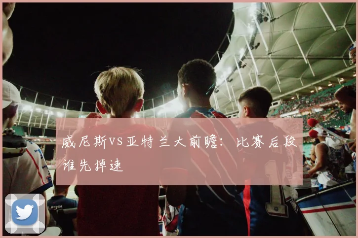 威尼斯vs亚特兰大前瞻：比赛后段谁先掉速