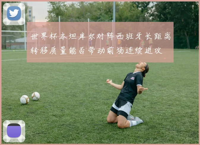 世界杯本坦库尔对阵西班牙长距离转移质量能否带动前场连续进攻