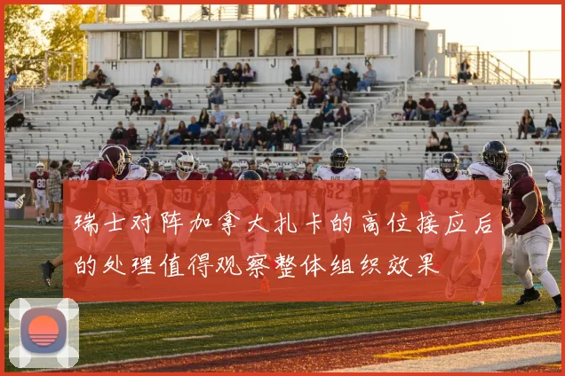瑞士对阵加拿大扎卡的高位接应后的处理值得观察整体组织效果