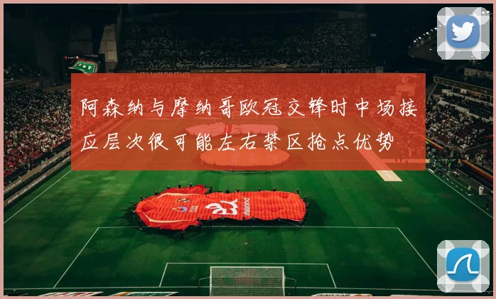 阿森纳与摩纳哥欧冠交锋时中场接应层次很可能左右禁区抢点优势