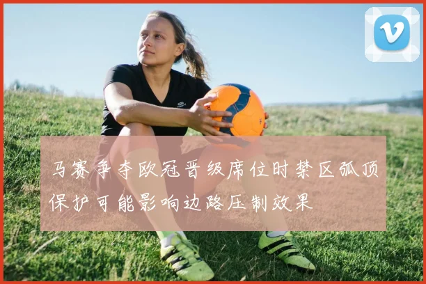 马赛争夺欧冠晋级席位时禁区弧顶保护可能影响边路压制效果