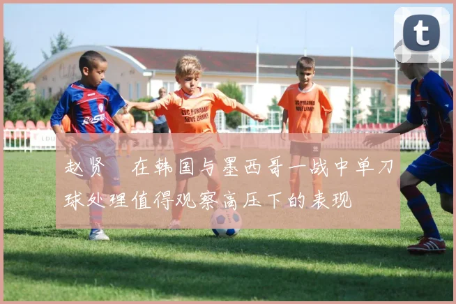 赵贤祐在韩国与墨西哥一战中单刀球处理值得观察高压下的表现